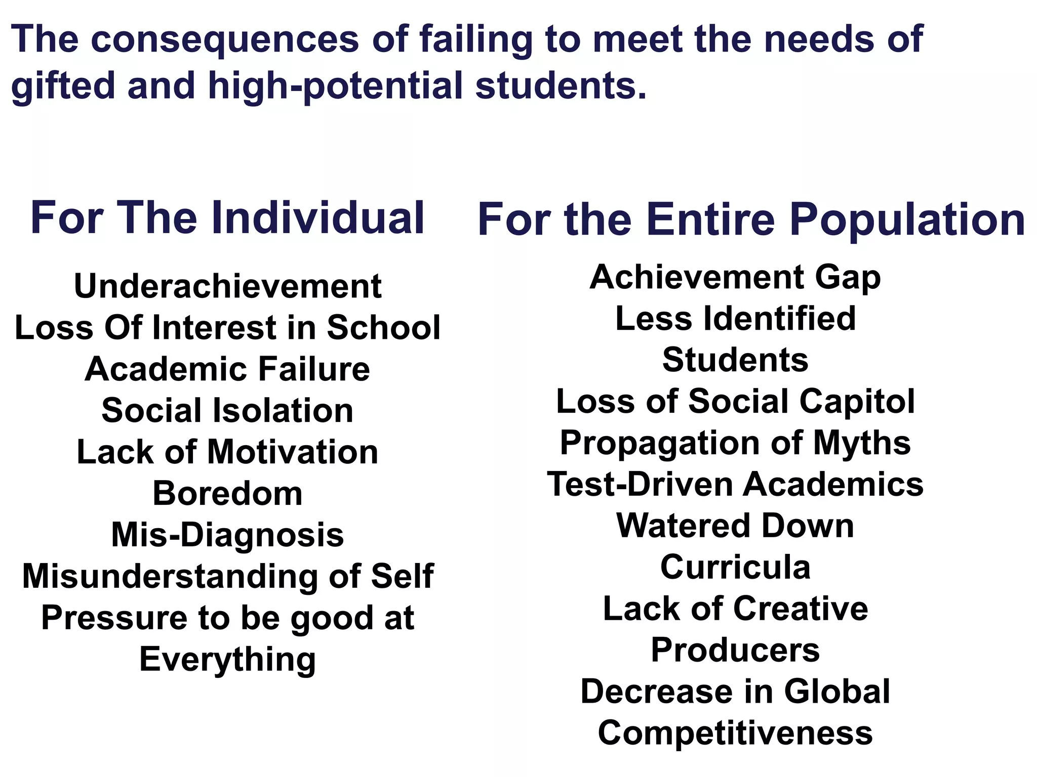 The consequences of failing to meet the needs of
gifted and high-potential students.
Underachievement
Loss Of Interest in School
Academic Failure
Social Isolation
Lack of Motivation
Boredom
Mis-Diagnosis
Misunderstanding of Self
Pressure to be good at
Everything
For The Individual For the Entire Population
Achievement Gap
Less Identified
Students
Loss of Social Capitol
Propagation of Myths
Test-Driven Academics
Watered Down
Curricula
Lack of Creative
Producers
Decrease in Global
Competitiveness
 