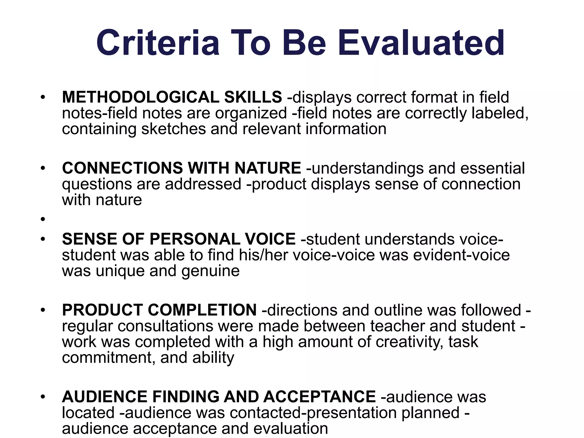 Criteria To Be Evaluated
• METHODOLOGICAL SKILLS -displays correct format in field
notes-field notes are organized -field notes are correctly labeled,
containing sketches and relevant information
• CONNECTIONS WITH NATURE -understandings and essential
questions are addressed -product displays sense of connection
with nature
•
• SENSE OF PERSONAL VOICE -student understands voice-
student was able to find his/her voice-voice was evident-voice
was unique and genuine
• PRODUCT COMPLETION -directions and outline was followed -
regular consultations were made between teacher and student -
work was completed with a high amount of creativity, task
commitment, and ability
• AUDIENCE FINDING AND ACCEPTANCE -audience was
located -audience was contacted-presentation planned -
audience acceptance and evaluation
 
