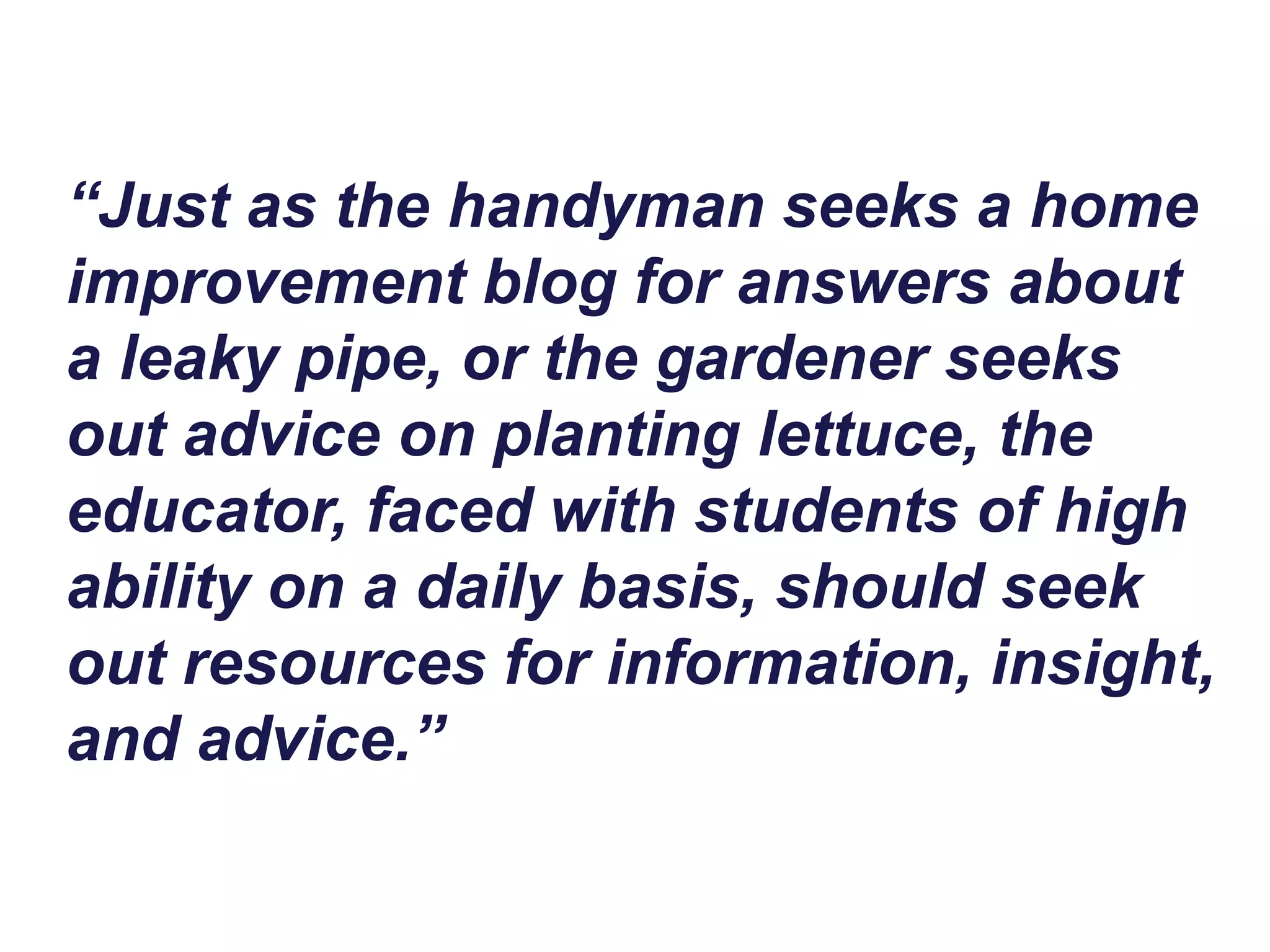 “Just as the handyman seeks a home
improvement blog for answers about
a leaky pipe, or the gardener seeks
out advice on planting lettuce, the
educator, faced with students of high
ability on a daily basis, should seek
out resources for information, insight,
and advice.”
 