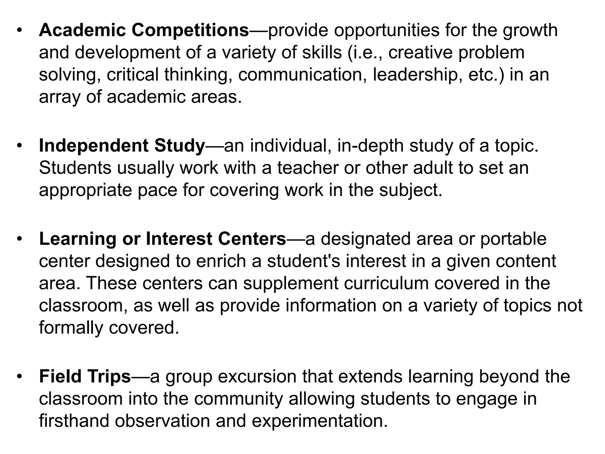• Academic Competitions—provide opportunities for the growth
and development of a variety of skills (i.e., creative problem
solving, critical thinking, communication, leadership, etc.) in an
array of academic areas.
• Independent Study—an individual, in-depth study of a topic.
Students usually work with a teacher or other adult to set an
appropriate pace for covering work in the subject.
• Learning or Interest Centers—a designated area or portable
center designed to enrich a student's interest in a given content
area. These centers can supplement curriculum covered in the
classroom, as well as provide information on a variety of topics not
formally covered.
• Field Trips—a group excursion that extends learning beyond the
classroom into the community allowing students to engage in
firsthand observation and experimentation.
 