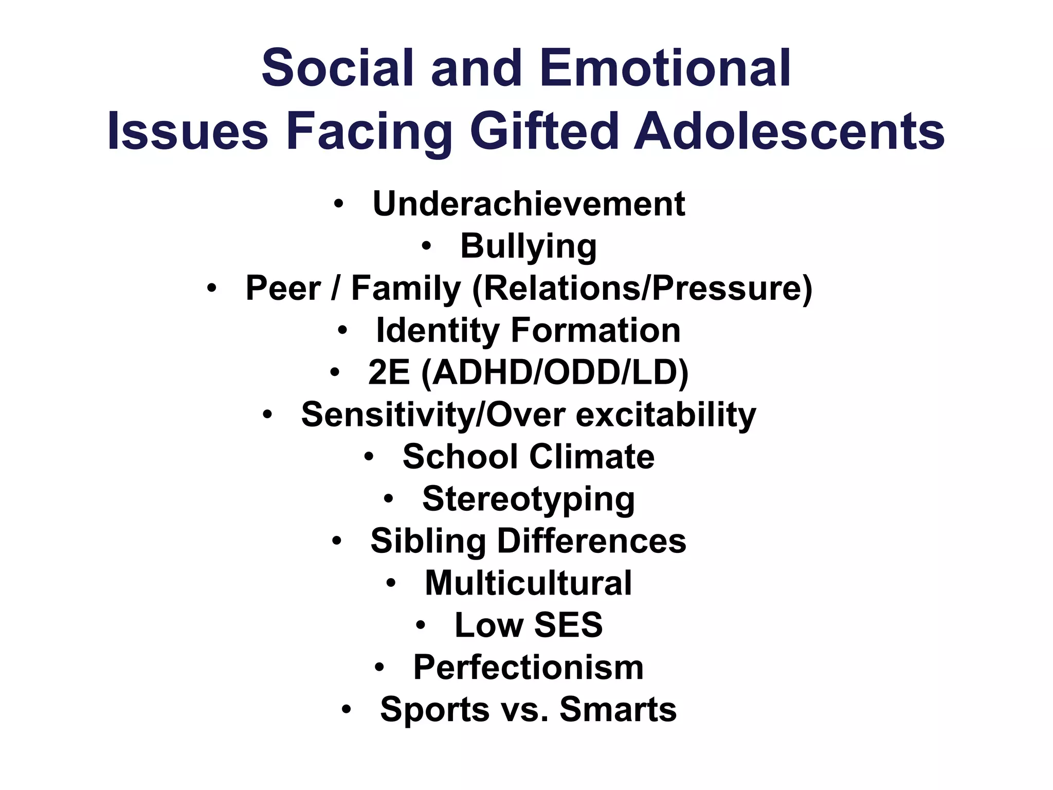 Social and Emotional
Issues Facing Gifted Adolescents
• Underachievement
• Bullying
• Peer / Family (Relations/Pressure)
• Identity Formation
• 2E (ADHD/ODD/LD)
• Sensitivity/Over excitability
• School Climate
• Stereotyping
• Sibling Differences
• Multicultural
• Low SES
• Perfectionism
• Sports vs. Smarts
 