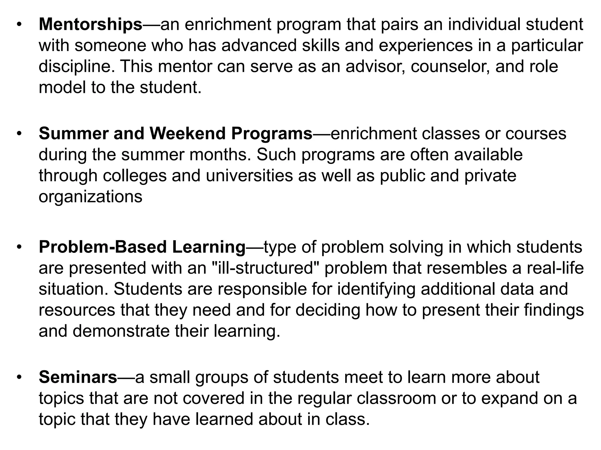 • Mentorships—an enrichment program that pairs an individual student
with someone who has advanced skills and experiences in a particular
discipline. This mentor can serve as an advisor, counselor, and role
model to the student.
• Summer and Weekend Programs—enrichment classes or courses
during the summer months. Such programs are often available
through colleges and universities as well as public and private
organizations
• Problem-Based Learning—type of problem solving in which students
are presented with an "ill-structured" problem that resembles a real-life
situation. Students are responsible for identifying additional data and
resources that they need and for deciding how to present their findings
and demonstrate their learning.
• Seminars—a small groups of students meet to learn more about
topics that are not covered in the regular classroom or to expand on a
topic that they have learned about in class.
 