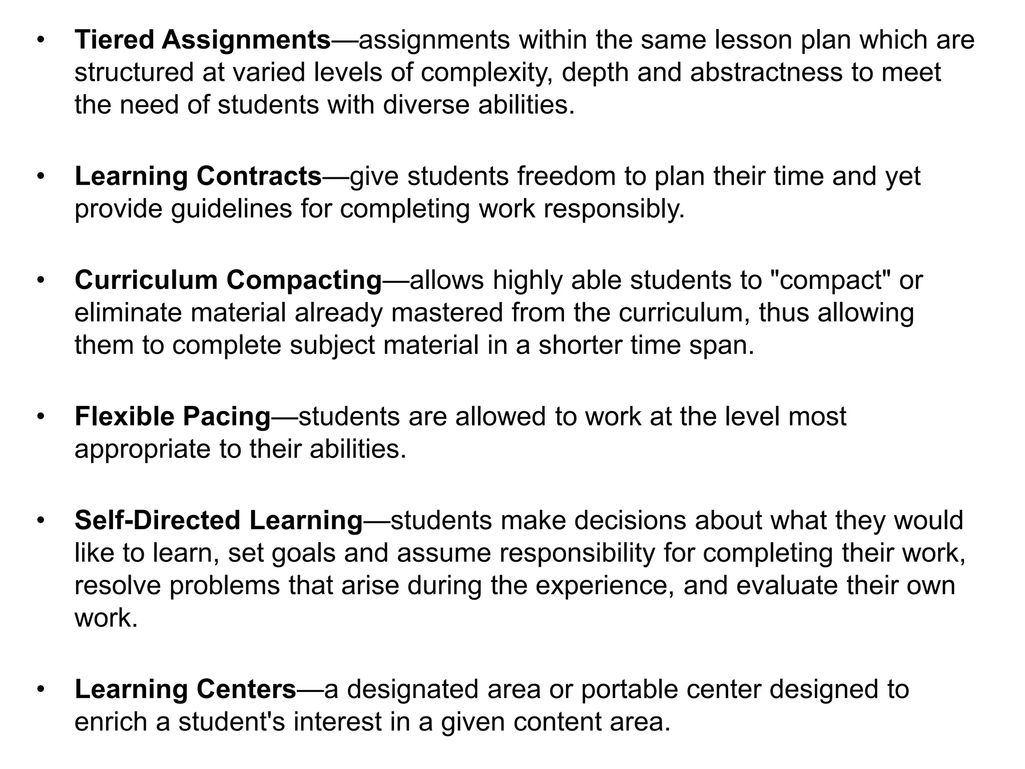 • Tiered Assignments—assignments within the same lesson plan which are
structured at varied levels of complexity, depth and abstractness to meet
the need of students with diverse abilities.
• Learning Contracts—give students freedom to plan their time and yet
provide guidelines for completing work responsibly.
• Curriculum Compacting—allows highly able students to "compact" or
eliminate material already mastered from the curriculum, thus allowing
them to complete subject material in a shorter time span.
• Flexible Pacing—students are allowed to work at the level most
appropriate to their abilities.
• Self-Directed Learning—students make decisions about what they would
like to learn, set goals and assume responsibility for completing their work,
resolve problems that arise during the experience, and evaluate their own
work.
• Learning Centers—a designated area or portable center designed to
enrich a student's interest in a given content area.
 
