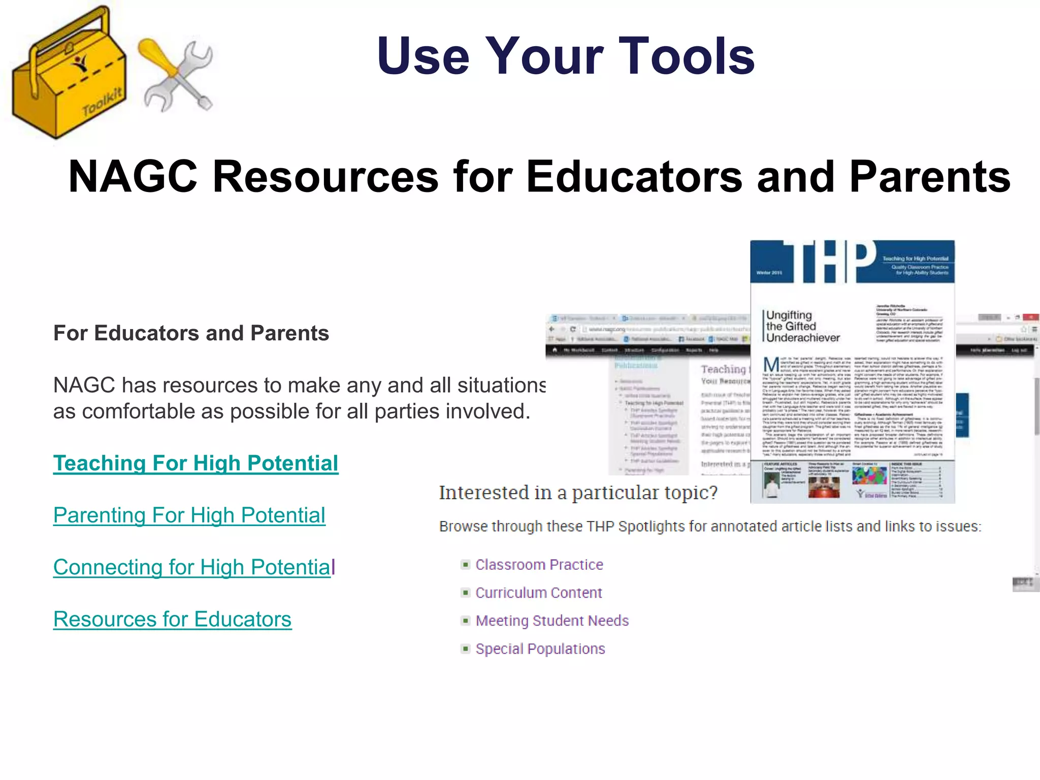 NAGC Resources for Educators and Parents
Use Your Tools
For Educators and Parents
NAGC has resources to make any and all situations
as comfortable as possible for all parties involved.
Teaching For High Potential
Parenting For High Potential
Connecting for High Potential
Resources for Educators
 
