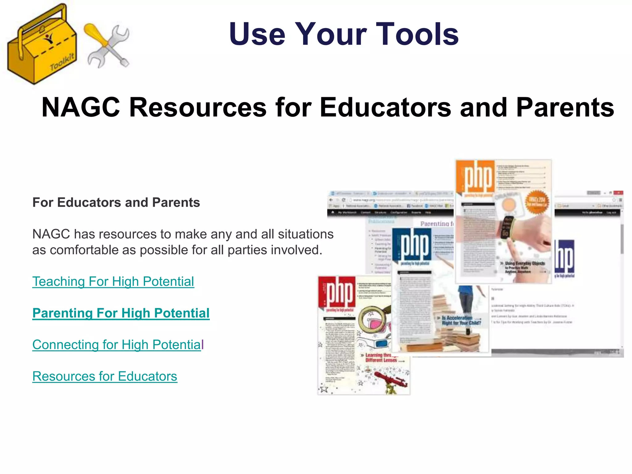 For Educators and Parents
NAGC has resources to make any and all situations
as comfortable as possible for all parties involved.
Teaching For High Potential
Parenting For High Potential
Connecting for High Potential
Resources for Educators
NAGC Resources for Educators and Parents
Use Your Tools
 