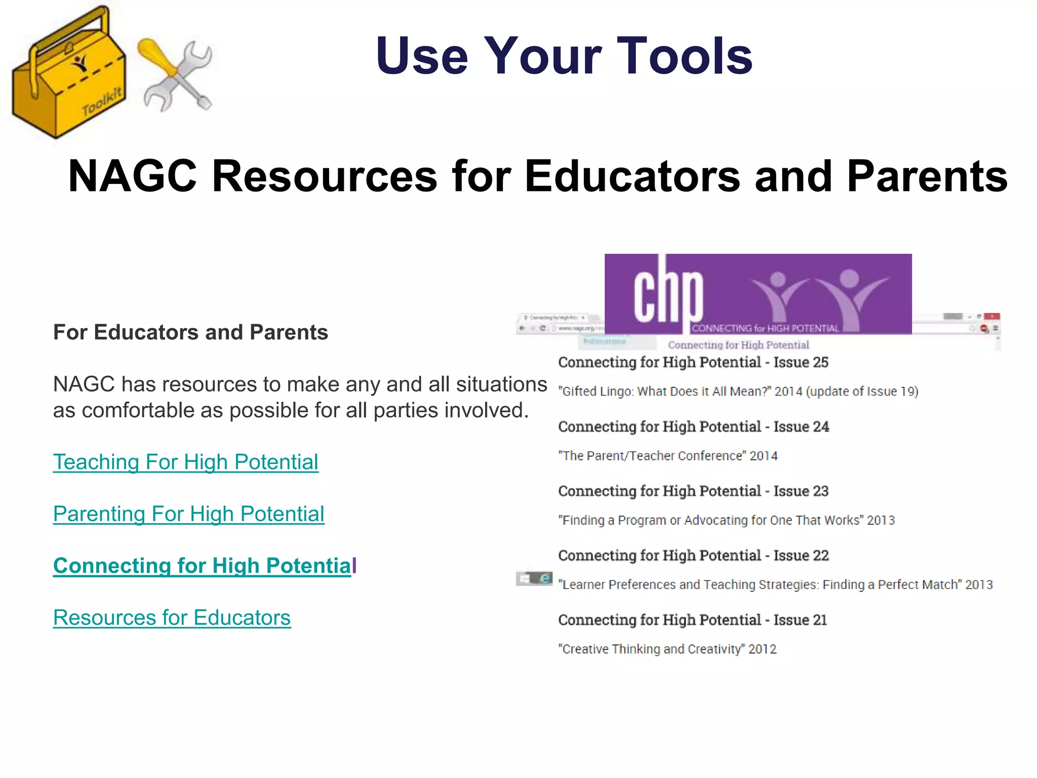 For Educators and Parents
NAGC has resources to make any and all situations
as comfortable as possible for all parties involved.
Teaching For High Potential
Parenting For High Potential
Connecting for High Potential
Resources for Educators
NAGC Resources for Educators and Parents
Use Your Tools
 