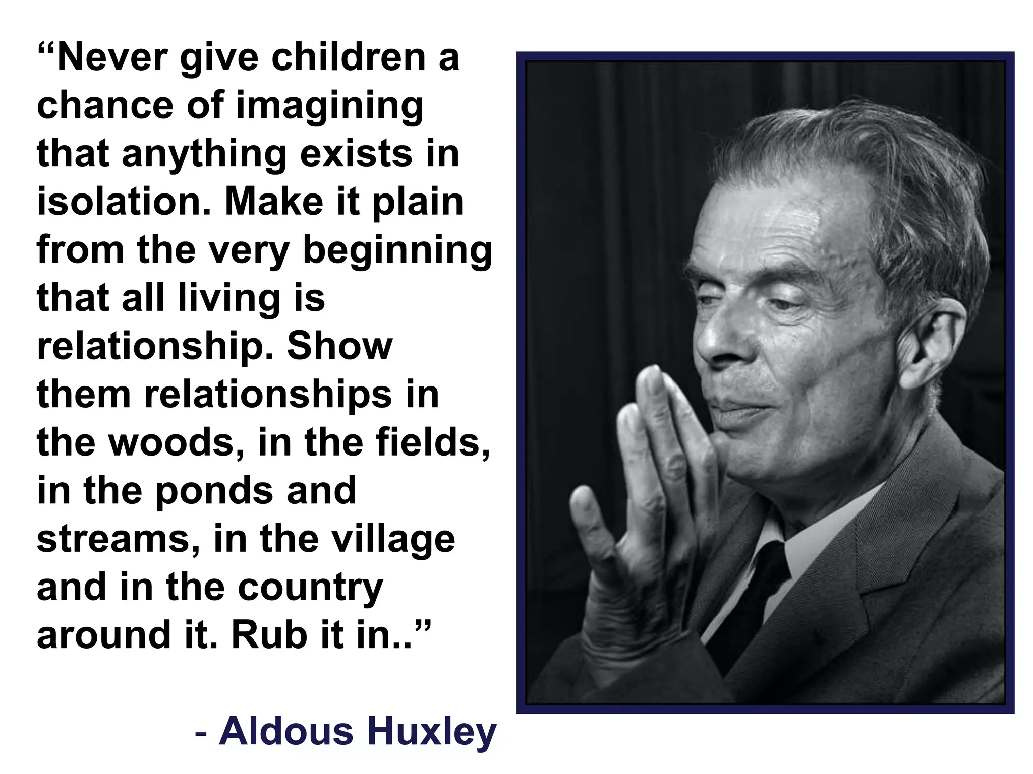 “Never give children a
chance of imagining
that anything exists in
isolation. Make it plain
from the very beginning
that all living is
relationship. Show
them relationships in
the woods, in the fields,
in the ponds and
streams, in the village
and in the country
around it. Rub it in..”
- Aldous Huxley
 