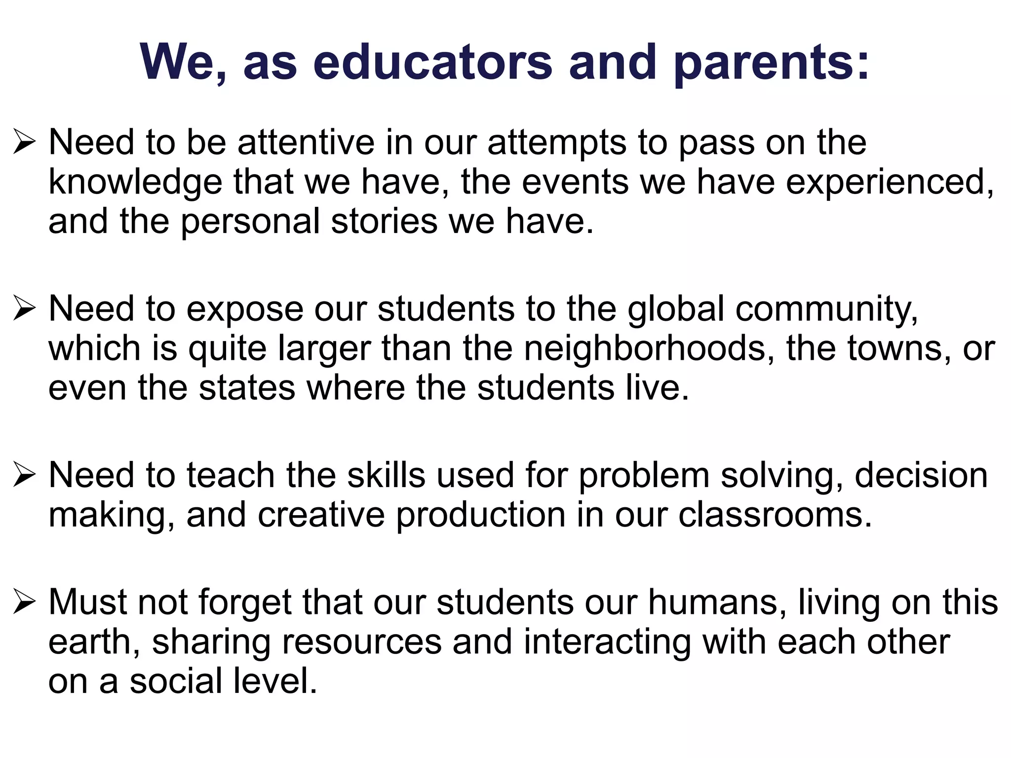 We, as educators and parents:
 Need to be attentive in our attempts to pass on the
knowledge that we have, the events we have experienced,
and the personal stories we have.
 Need to expose our students to the global community,
which is quite larger than the neighborhoods, the towns, or
even the states where the students live.
 Need to teach the skills used for problem solving, decision
making, and creative production in our classrooms.
 Must not forget that our students our humans, living on this
earth, sharing resources and interacting with each other
on a social level.
 