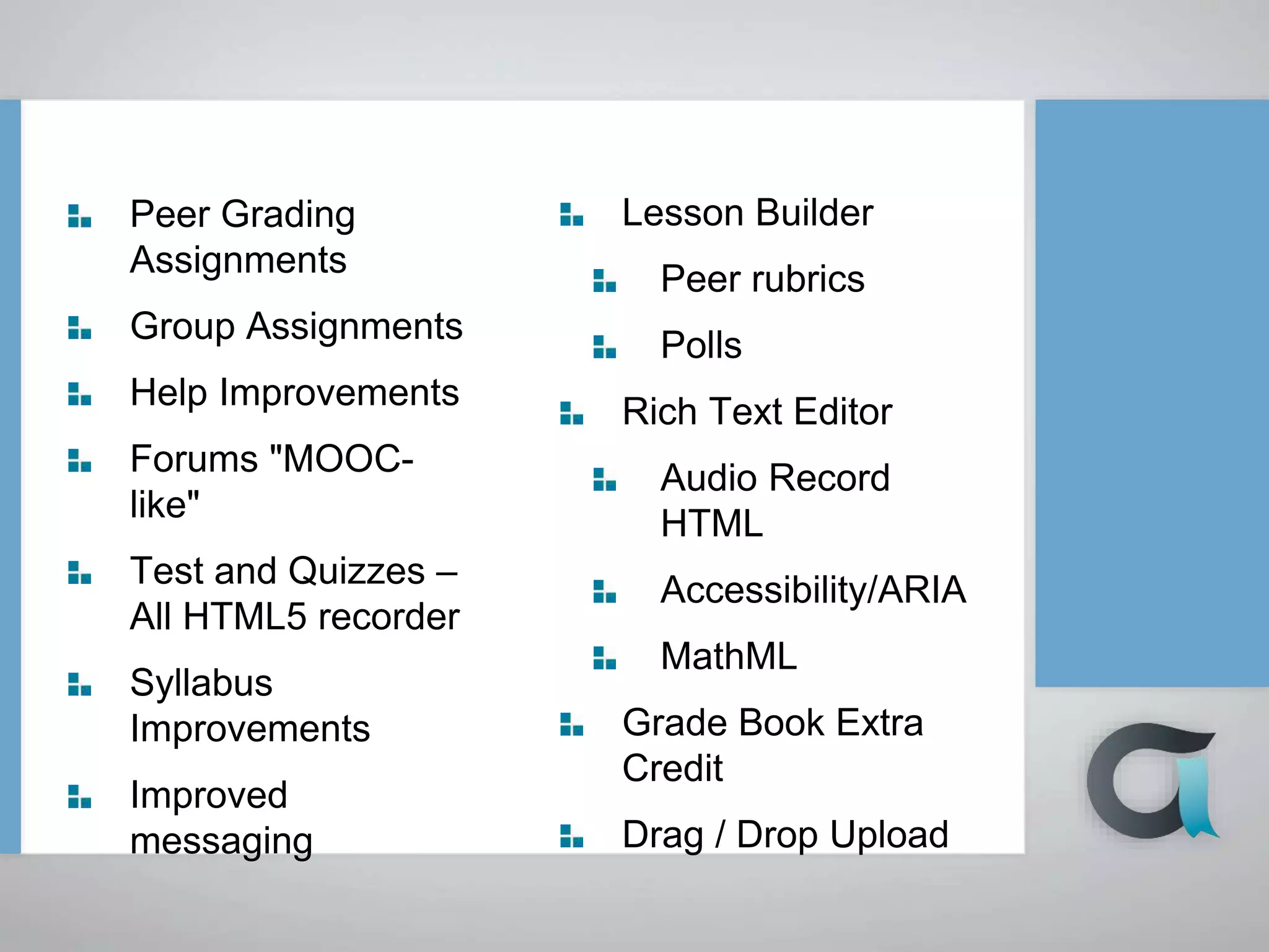 Peer Grading
Assignments
Group Assignments
Help Improvements
Forums "MOOC-
like"
Test and Quizzes –
All HTML5 recorder
Syllabus
Improvements
Improved
messaging
Lesson Builder
Peer rubrics
Polls
Rich Text Editor
Audio Record
HTML
Accessibility/ARIA
MathML
Grade Book Extra
Credit
Drag / Drop Upload
 