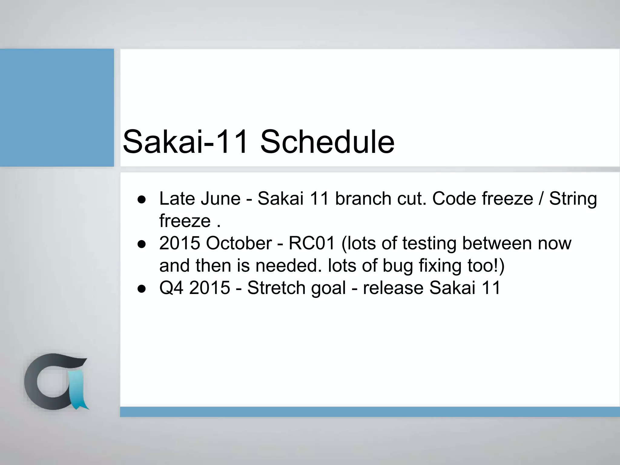 Sakai-11 Schedule
● Late June - Sakai 11 branch cut. Code freeze / String
freeze .
● 2015 October - RC01 (lots of testing between now
and then is needed. lots of bug fixing too!)
● Q4 2015 - Stretch goal - release Sakai 11
 