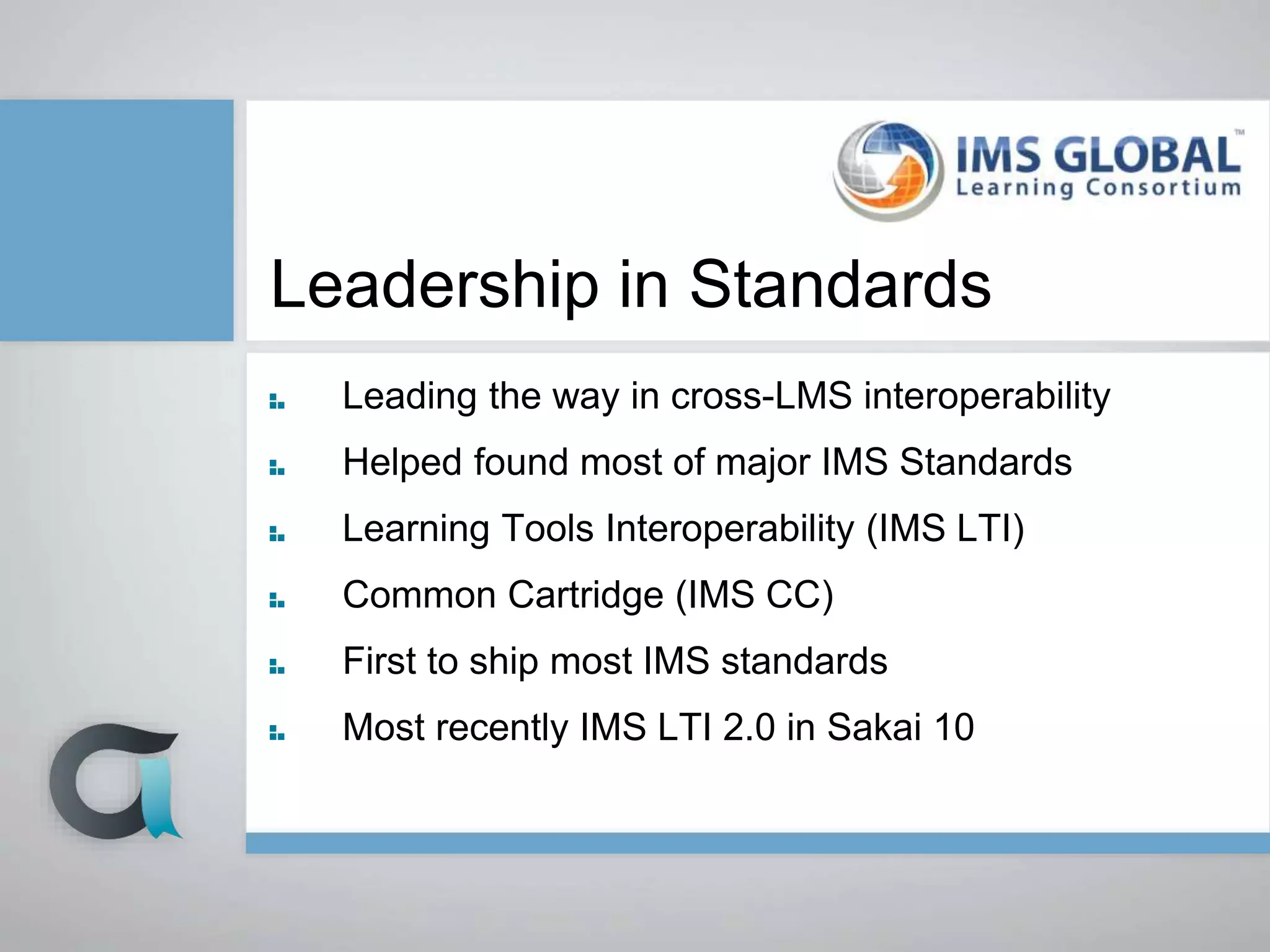 Leadership in Standards
Leading the way in cross-LMS interoperability
Helped found most of major IMS Standards
Learning Tools Interoperability (IMS LTI)
Common Cartridge (IMS CC)
First to ship most IMS standards
Most recently IMS LTI 2.0 in Sakai 10
 