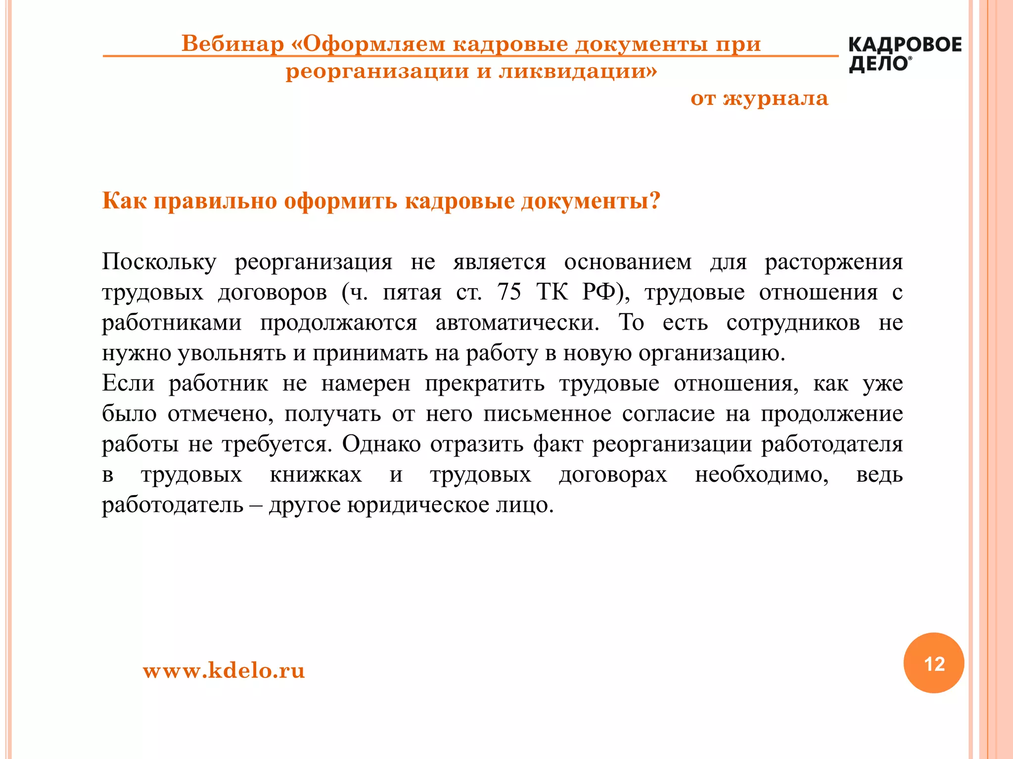 12www.kdelo.ru
Вебинар «Оформляем кадровые документы при
реорганизации и ликвидации»
от журнала
Как правильно оформить кадровые документы?
Поскольку реорганизация не является основанием для расторжения
трудовых договоров (ч. пятая ст. 75 ТК РФ), трудовые отношения с
работниками продолжаются автоматически. То есть сотрудников не
нужно увольнять и принимать на работу в новую организацию.
Если работник не намерен прекратить трудовые отношения, как уже
было отмечено, получать от него письменное согласие на продолжение
работы не требуется. Однако отразить факт реорганизации работодателя
в трудовых книжках и трудовых договорах необходимо, ведь
работодатель – другое юридическое лицо.
 