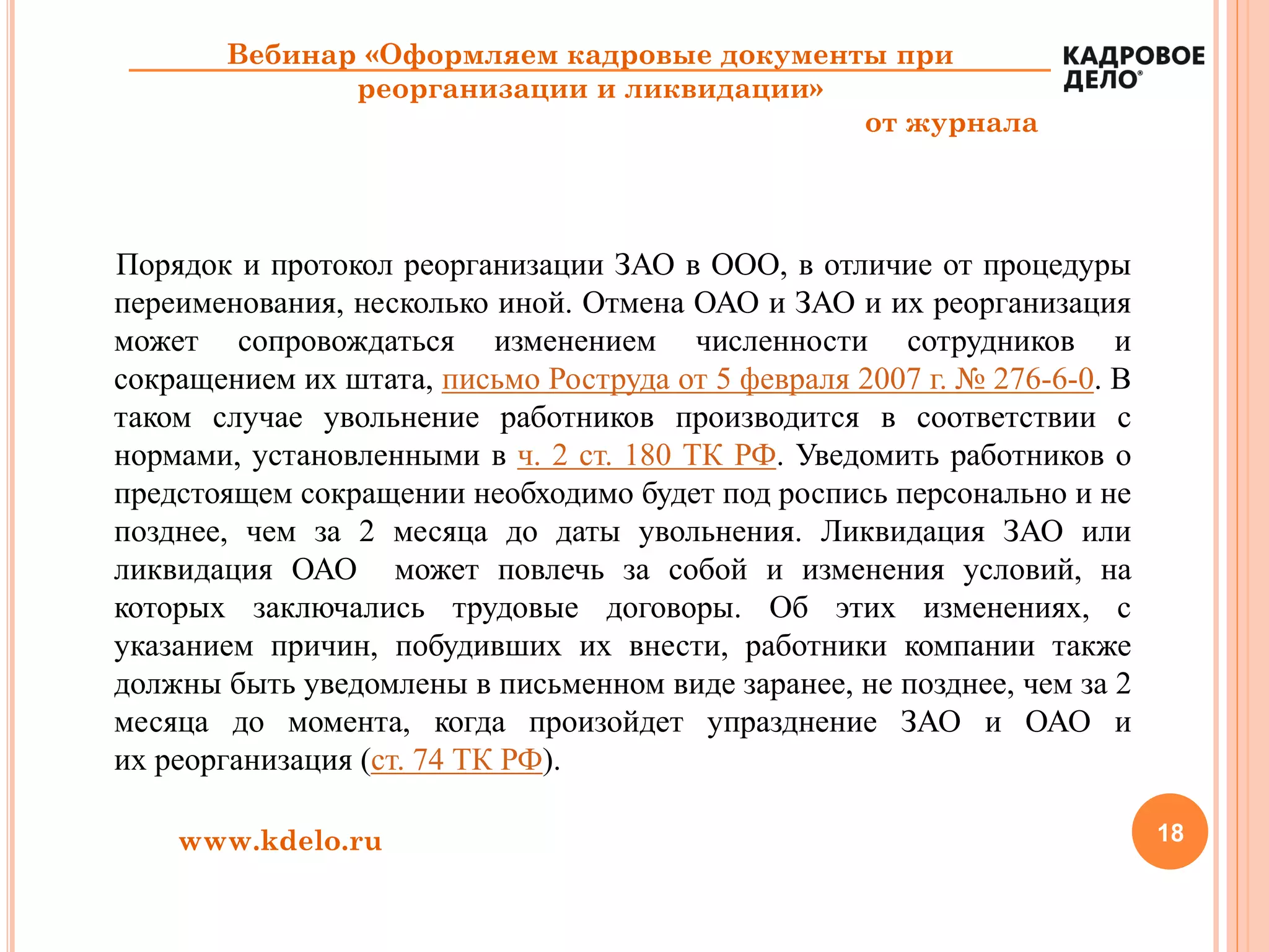 18www.kdelo.ru
Вебинар «Оформляем кадровые документы при
реорганизации и ликвидации»
от журнала
Порядок и протокол реорганизации ЗАО в ООО, в отличие от процедуры
переименования, несколько иной. Отмена ОАО и ЗАО и их реорганизация
может сопровождаться изменением численности сотрудников и
сокращением их штата, письмо Роструда от 5 февраля 2007 г. № 276-6-0. В
таком случае увольнение работников производится в соответствии с
нормами, установленными в ч. 2 ст. 180 ТК РФ. Уведомить работников о
предстоящем сокращении необходимо будет под роспись персонально и не
позднее, чем за 2 месяца до даты увольнения. Ликвидация ЗАО или
ликвидация ОАО может повлечь за собой и изменения условий, на
которых заключались трудовые договоры. Об этих изменениях, с
указанием причин, побудивших их внести, работники компании также
должны быть уведомлены в письменном виде заранее, не позднее, чем за 2
месяца до момента, когда произойдет упразднение ЗАО и ОАО и
их реорганизация (ст. 74 ТК РФ).
 