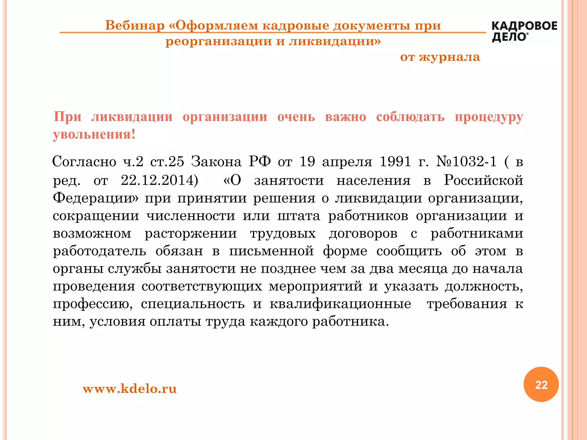 22www.kdelo.ru
Вебинар «Оформляем кадровые документы при
реорганизации и ликвидации»
от журнала
При ликвидации организации очень важно соблюдать процедуру
увольнения!
Согласно ч.2 ст.25 Закона РФ от 19 апреля 1991 г. №1032-1 ( в
ред. от 22.12.2014) «О занятости населения в Российской
Федерации» при принятии решения о ликвидации организации,
сокращении численности или штата работников организации и
возможном расторжении трудовых договоров с работниками
работодатель обязан в письменной форме сообщить об этом в
органы службы занятости не позднее чем за два месяца до начала
проведения соответствующих мероприятий и указать должность,
профессию, специальность и квалификационные требования к
ним, условия оплаты труда каждого работника.
 