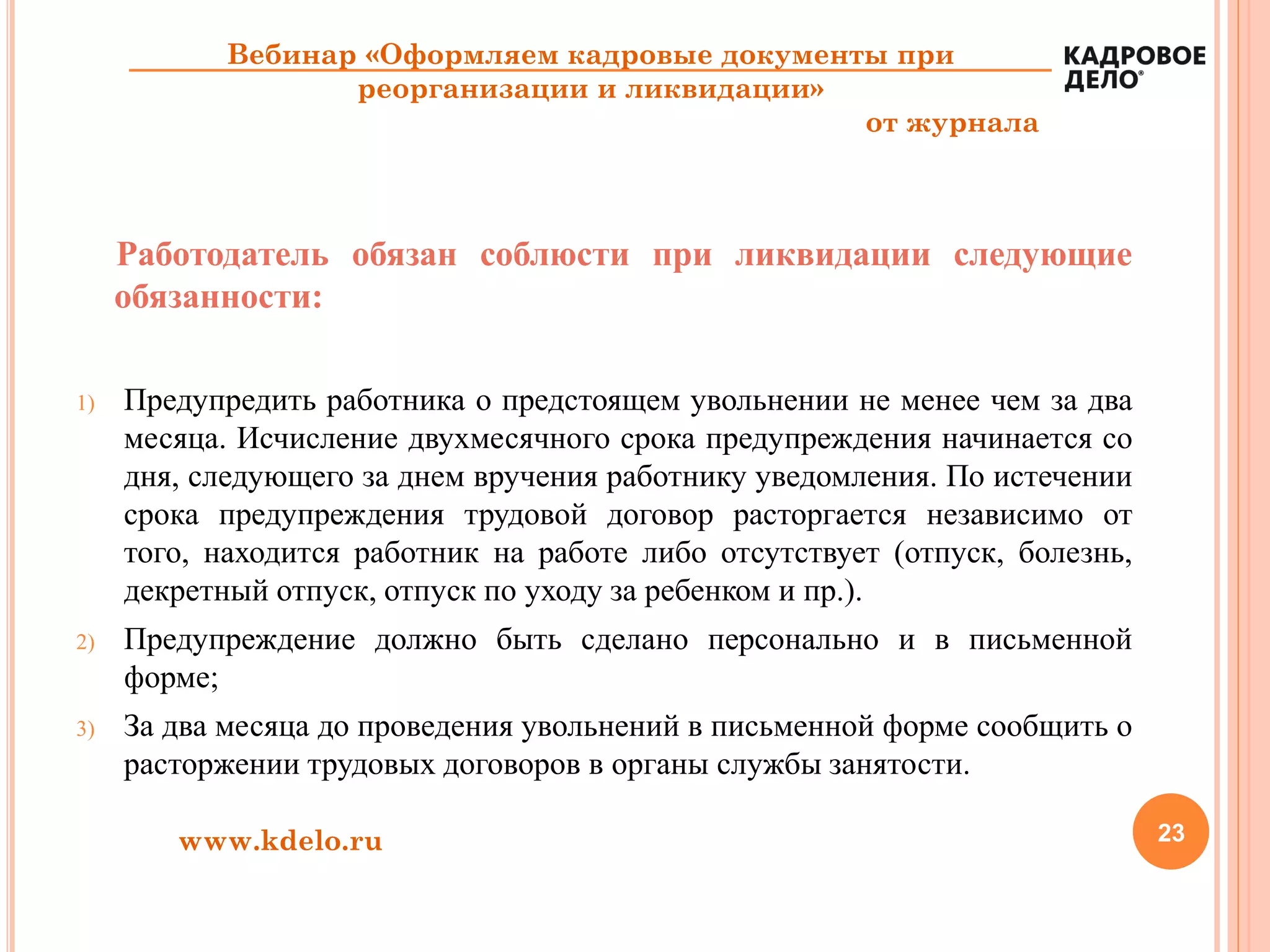 23www.kdelo.ru
Вебинар «Оформляем кадровые документы при
реорганизации и ликвидации»
от журнала
Работодатель обязан соблюсти при ликвидации следующие
обязанности:
1) Предупредить работника о предстоящем увольнении не менее чем за два
месяца. Исчисление двухмесячного срока предупреждения начинается со
дня, следующего за днем вручения работнику уведомления. По истечении
срока предупреждения трудовой договор расторгается независимо от
того, находится работник на работе либо отсутствует (отпуск, болезнь,
декретный отпуск, отпуск по уходу за ребенком и пр.).
2) Предупреждение должно быть сделано персонально и в письменной
форме;
3) За два месяца до проведения увольнений в письменной форме сообщить о
расторжении трудовых договоров в органы службы занятости.
 
