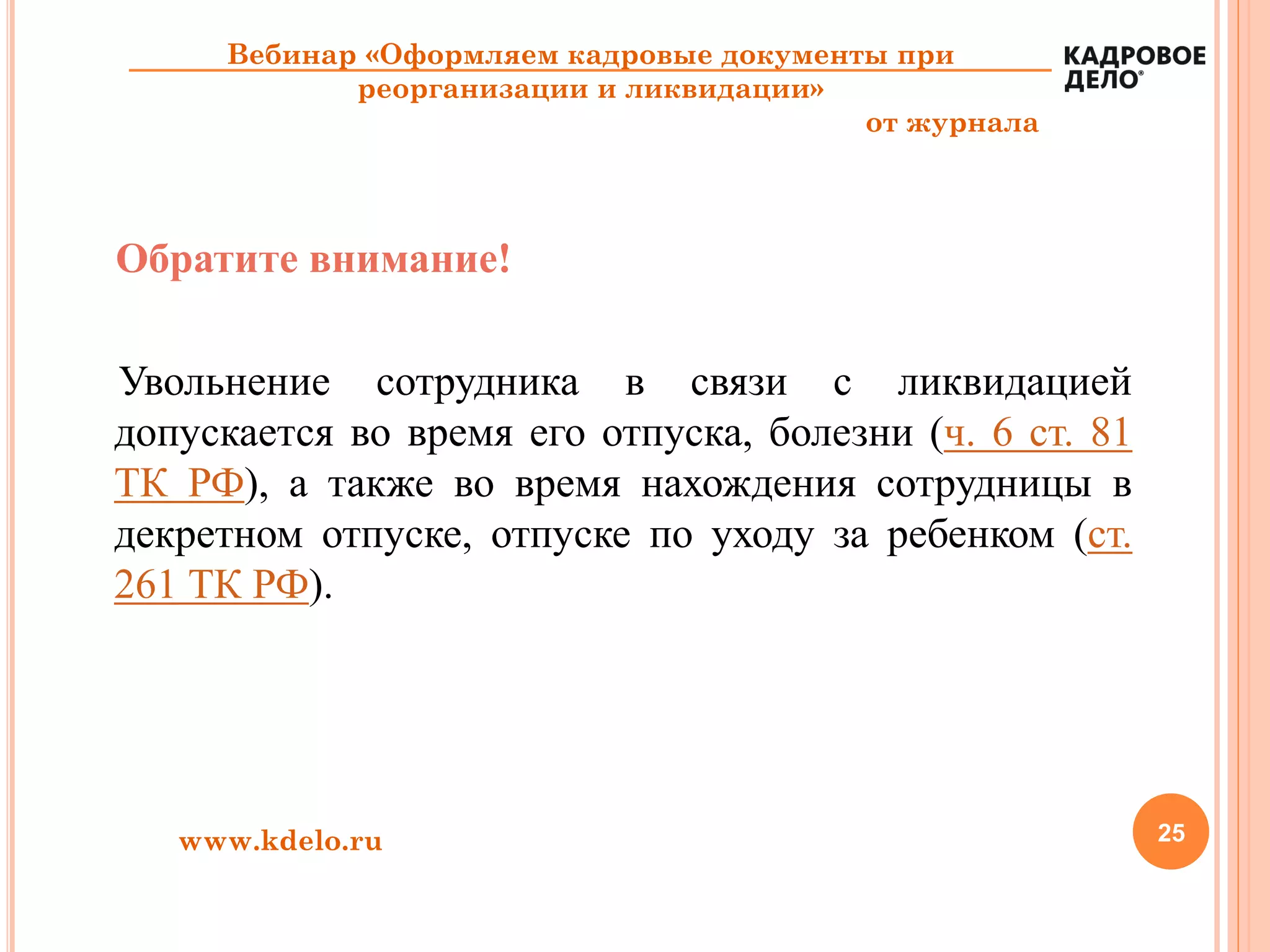 25www.kdelo.ru
Вебинар «Оформляем кадровые документы при
реорганизации и ликвидации»
от журнала
Обратите внимание!
Увольнение сотрудника в связи с ликвидацией
допускается во время его отпуска, болезни (ч. 6 ст. 81
ТК РФ), а также во время нахождения сотрудницы в
декретном отпуске, отпуске по уходу за ребенком (ст.
261 ТК РФ).
 