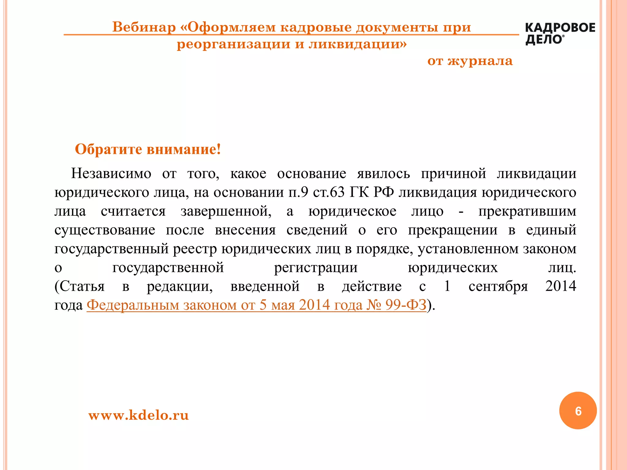 Обратите внимание!
Независимо от того, какое основание явилось причиной ликвидации
юридического лица, на основании п.9 ст.63 ГК РФ ликвидация юридического
лица считается завершенной, а юридическое лицо - прекратившим
существование после внесения сведений о его прекращении в единый
государственный реестр юридических лиц в порядке, установленном законом
о государственной регистрации юридических лиц.
(Статья в редакции, введенной в действие с 1 сентября 2014
года Федеральным законом от 5 мая 2014 года № 99-ФЗ).
6www.kdelo.ru
Вебинар «Оформляем кадровые документы при
реорганизации и ликвидации»
от журнала
 