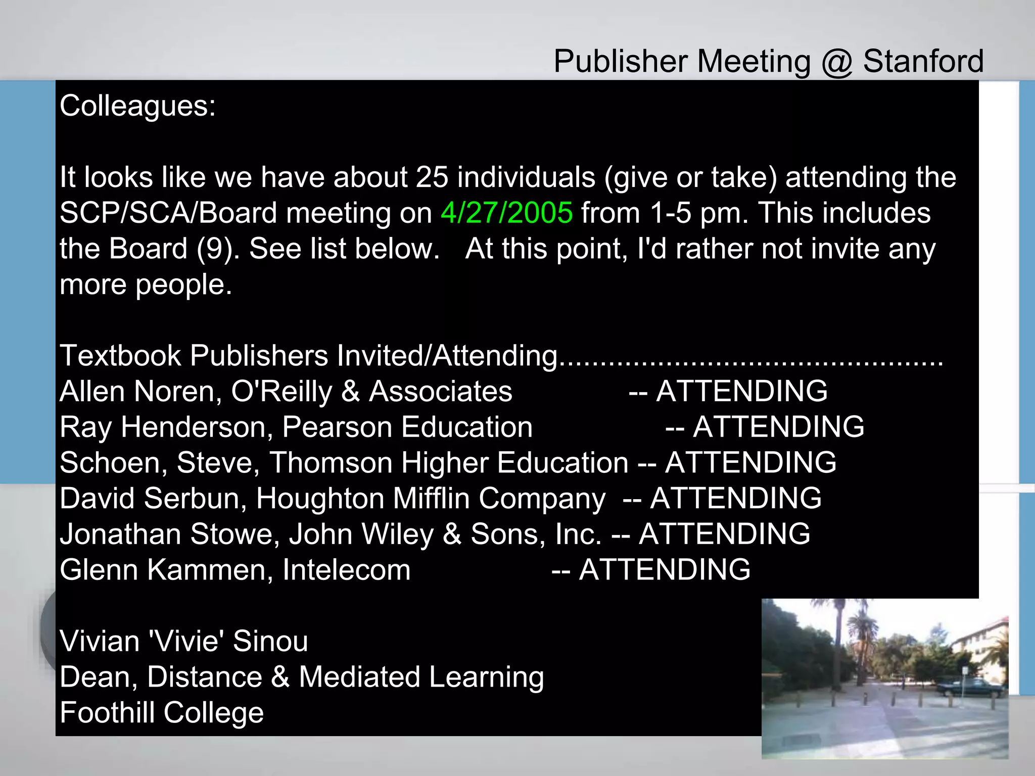 Colleagues:
It looks like we have about 25 individuals (give or take) attending the
SCP/SCA/Board meeting on 4/27/2005 from 1-5 pm. This includes
the Board (9). See list below. At this point, I'd rather not invite any
more people.
Textbook Publishers Invited/Attending...............................................
Allen Noren, O'Reilly & Associates -- ATTENDING
Ray Henderson, Pearson Education -- ATTENDING
Schoen, Steve, Thomson Higher Education -- ATTENDING
David Serbun, Houghton Mifflin Company -- ATTENDING
Jonathan Stowe, John Wiley & Sons, Inc. -- ATTENDING
Glenn Kammen, Intelecom -- ATTENDING
Vivian 'Vivie' Sinou
Dean, Distance & Mediated Learning
Foothill College
Publisher Meeting @ Stanford
 