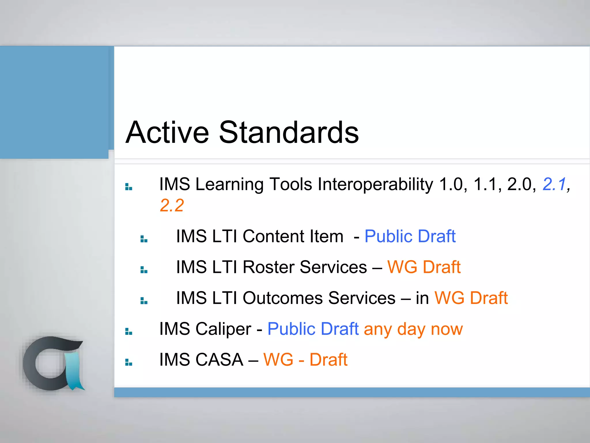 Active Standards
IMS Learning Tools Interoperability 1.0, 1.1, 2.0, 2.1,
2.2
IMS LTI Content Item - Public Draft
IMS LTI Roster Services – WG Draft
IMS LTI Outcomes Services – in WG Draft
IMS Caliper - Public Draft any day now
IMS CASA – WG - Draft
 