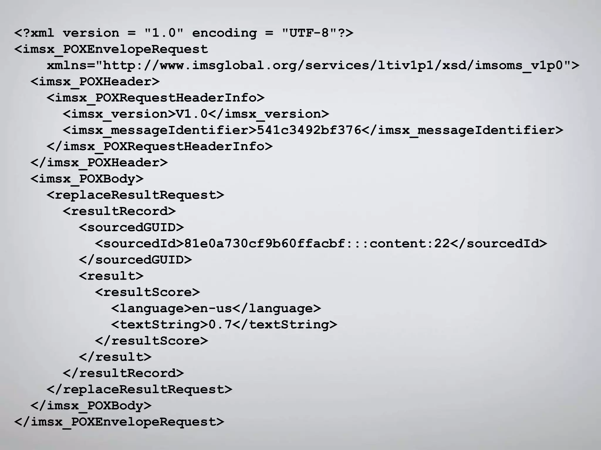 <?xml version = "1.0" encoding = "UTF-8"?>
<imsx_POXEnvelopeRequest
xmlns="http://www.imsglobal.org/services/ltiv1p1/xsd/imsoms_v1p0">
<imsx_POXHeader>
<imsx_POXRequestHeaderInfo>
<imsx_version>V1.0</imsx_version>
<imsx_messageIdentifier>541c3492bf376</imsx_messageIdentifier>
</imsx_POXRequestHeaderInfo>
</imsx_POXHeader>
<imsx_POXBody>
<replaceResultRequest>
<resultRecord>
<sourcedGUID>
<sourcedId>81e0a730cf9b60ffacbf:::content:22</sourcedId>
</sourcedGUID>
<result>
<resultScore>
<language>en-us</language>
<textString>0.7</textString>
</resultScore>
</result>
</resultRecord>
</replaceResultRequest>
</imsx_POXBody>
</imsx_POXEnvelopeRequest>
 