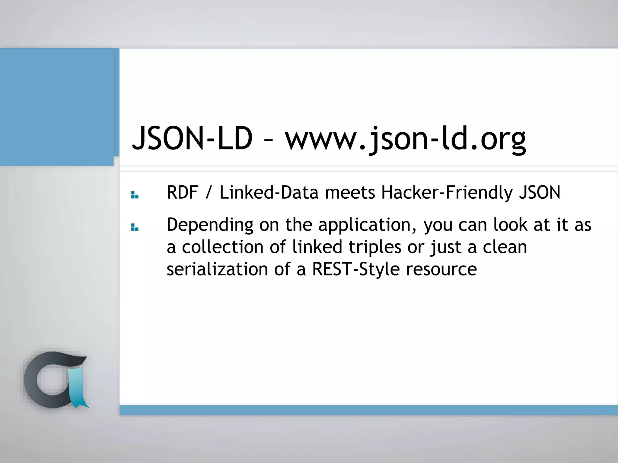 JSON-LD – www.json-ld.org
RDF / Linked-Data meets Hacker-Friendly JSON
Depending on the application, you can look at it as
a collection of linked triples or just a clean
serialization of a REST-Style resource
 
