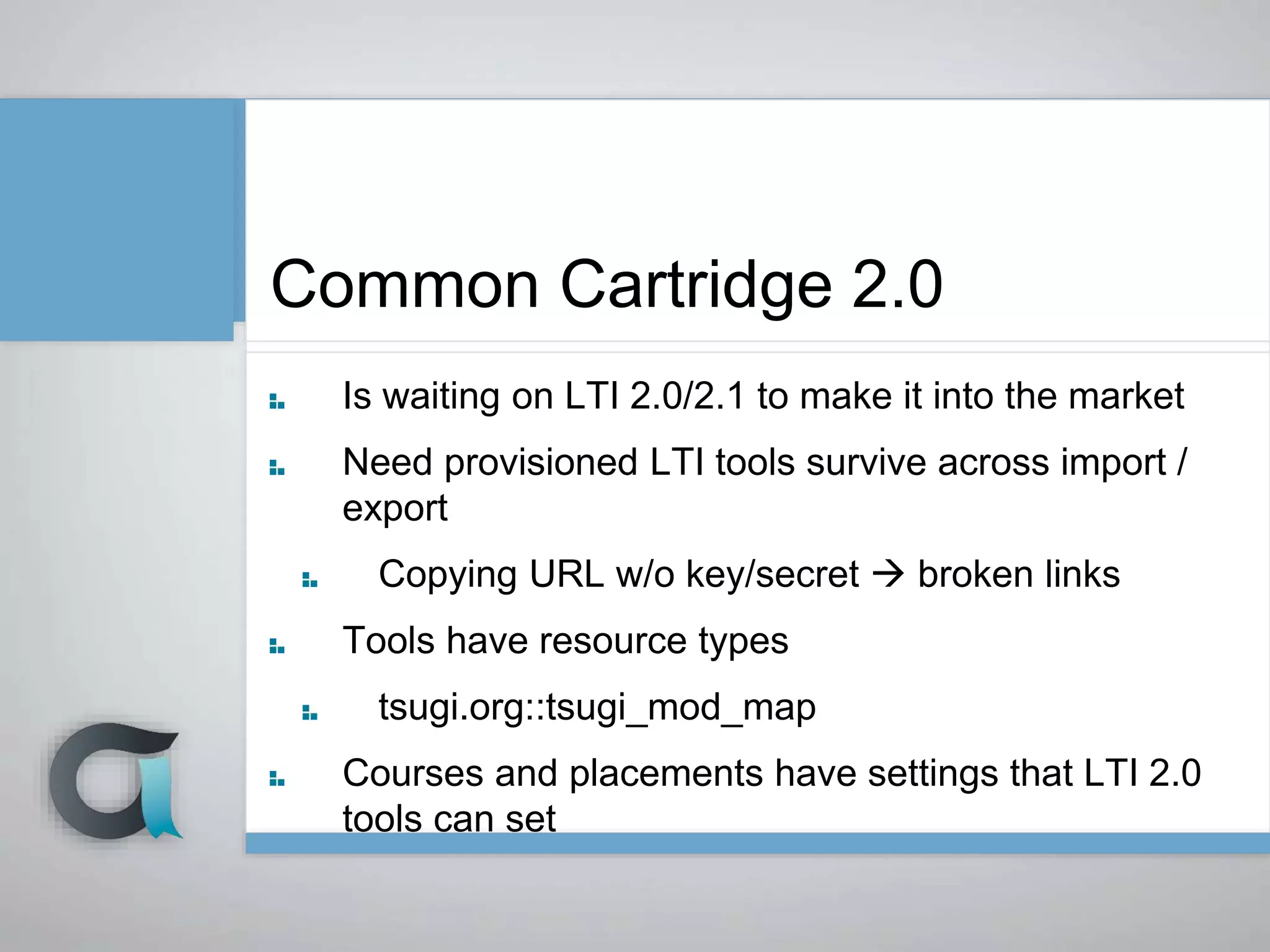 Common Cartridge 2.0
Is waiting on LTI 2.0/2.1 to make it into the market
Need provisioned LTI tools survive across import /
export
Copying URL w/o key/secret  broken links
Tools have resource types
tsugi.org::tsugi_mod_map
Courses and placements have settings that LTI 2.0
tools can set
 