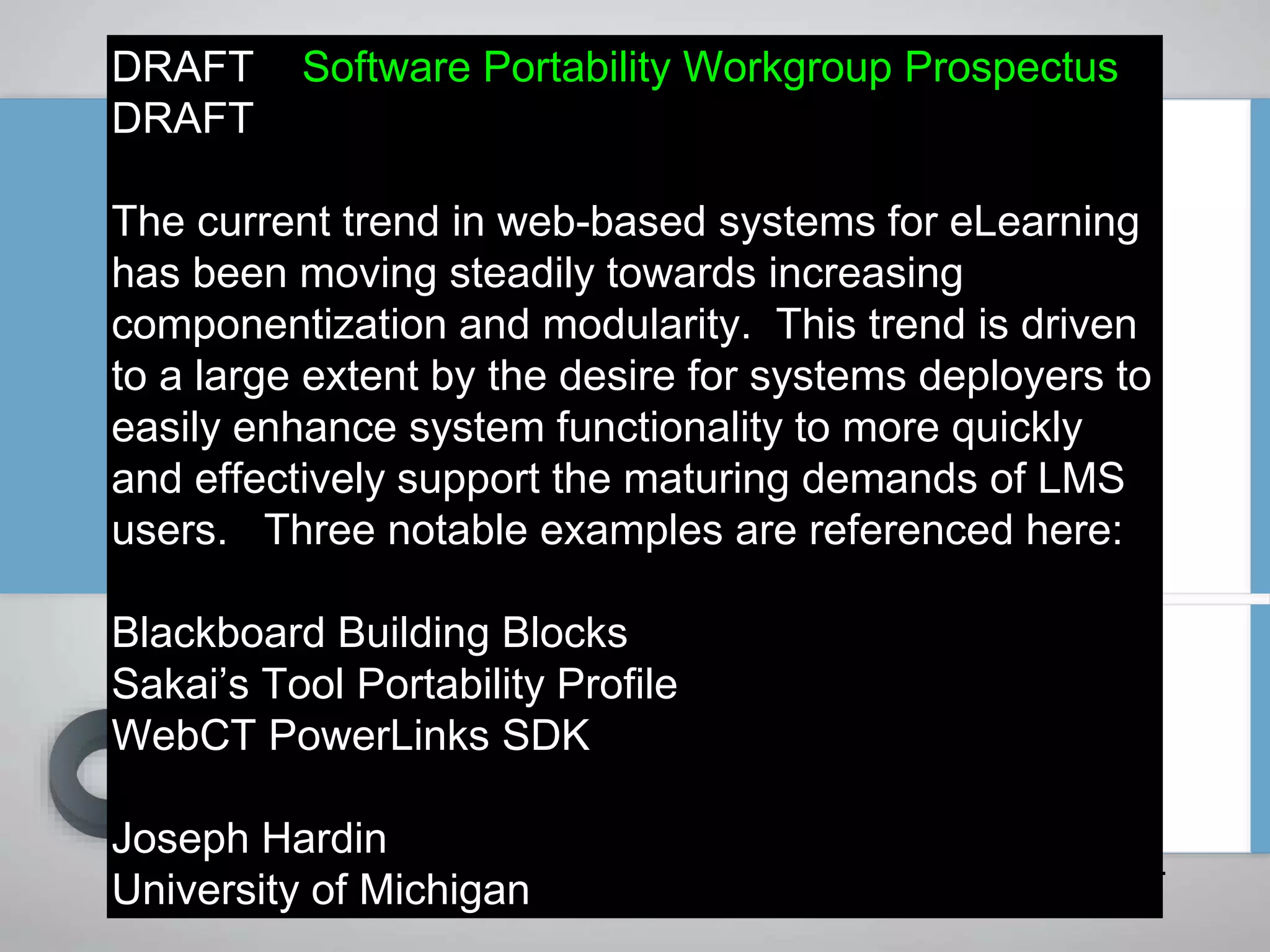 DRAFT Software Portability Workgroup Prospectus
DRAFT
The current trend in web-based systems for eLearning
has been moving steadily towards increasing
componentization and modularity. This trend is driven
to a large extent by the desire for systems deployers to
easily enhance system functionality to more quickly
and effectively support the maturing demands of LMS
users. Three notable examples are referenced here:
Blackboard Building Blocks
Sakai’s Tool Portability Profile
WebCT PowerLinks SDK
Joseph Hardin
University of Michigan
September 3, 2004
 