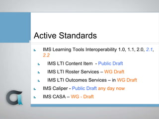 Active Standards
IMS Learning Tools Interoperability 1.0, 1.1, 2.0, 2.1,
2.2
IMS LTI Content Item - Public Draft
IMS LTI Roster Services – WG Draft
IMS LTI Outcomes Services – in WG Draft
IMS Caliper - Public Draft any day now
IMS CASA – WG - Draft
 