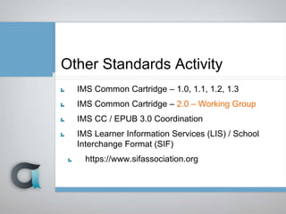 Other Standards Activity
IMS Common Cartridge – 1.0, 1.1, 1.2, 1.3
IMS Common Cartridge – 2.0 – Working Group
IMS CC / EPUB 3.0 Coordination
IMS Learner Information Services (LIS) / School
Interchange Format (SIF)
https://www.sifassociation.org
 