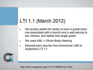 LTI 1.1 (March 2012)
We quickly added the ability to have a grade book
row associated with a launch and a web service to
set, retrieve, and delete that single grade
We used XML + OAuth Body Hashing
Desire2Learn was the first commercial LMS to
implement LTI 1.1
http://www.imsglobal.org/LTI/v1p1/ltiIMGv1p1.html
 
