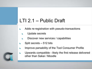 LTI 2.1 – Public Draft
Adds re-registration with pseudo-transactions
Update secrets
Discover new services / capabilities
Split secrets – 512 bits
Improve parsability of the Tool Consumer Profile
Upwards compatible - likely the first release delivered
other than Sakai / Moodle
 
