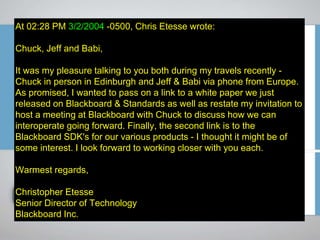 At 02:28 PM 3/2/2004 -0500, Chris Etesse wrote:
Chuck, Jeff and Babi,
It was my pleasure talking to you both during my travels recently -
Chuck in person in Edinburgh and Jeff & Babi via phone from Europe.
As promised, I wanted to pass on a link to a white paper we just
released on Blackboard & Standards as well as restate my invitation to
host a meeting at Blackboard with Chuck to discuss how we can
interoperate going forward. Finally, the second link is to the
Blackboard SDK's for our various products - I thought it might be of
some interest. I look forward to working closer with you each.
Warmest regards,
Christopher Etesse
Senior Director of Technology
Blackboard Inc.
 