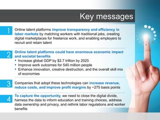 McKinsey & Company | 1
Companies that adopt these technologies can increase revenue,
reduce costs, and improve profit margins by ~275 basis points
3
To capture the opportunity, we need to close the digital divide,
harness the data to inform education and training choices, address
data ownership and privacy, and rethink labor regulations and worker
benefits
4
Key messages
2
Online talent platforms could have enormous economic impact
and societal benefits
▪ Increase global GDP by $2.7 trillion by 2025
▪ Improve work outcomes for 540 million people
▪ Enhance innovation, creative destruction, and the overall skill mix
of economies
1 Online talent platforms improve transparency and efficiency in
labor markets by matching workers with traditional jobs, creating
digital marketplaces for freelance work, and enabling employers to
recruit and retain talent
 