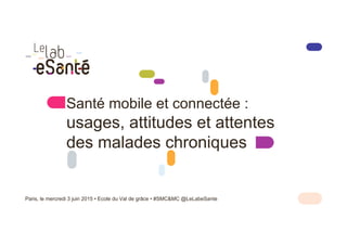 Santé mobile et connectée :
usages, attitudes et attentes
des malades chroniques
Paris, le mercredi 3 juin 2015 • Ecole du Val de grâce • #SMC&MC @LeLabeSante
 