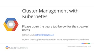 Cluster Management with
Kubernetes
Please open the gears tab below for the speaker
notes
Satnam Singh satnam@google.com
Work of the Google Kubernetes team and many open source contributors
University of Edinburgh, 5 June 2015
 