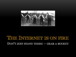 DON’T JUST STAND THERE – GRAB A BUCKET
THE INTERNET IS ON FIRE
 
