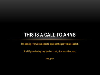 I’m calling every developer to pick up the proverbial bucket.
And if you deploy any kind of code, that includes you.
Yes, you.
THIS IS A CALL TO ARMS
 