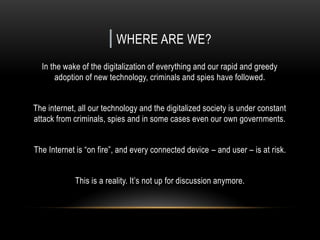 | WHERE ARE WE?
In the wake of the digitalization of everything and our rapid and greedy
adoption of new technology, criminals and spies have followed.
The internet, all our technology and the digitalized society is under constant
attack from criminals, spies and in some cases even our own governments.
The Internet is “on fire”, and every connected device – and user – is at risk.
This is a reality. It’s not up for discussion anymore.
 