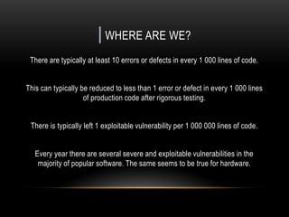 | WHERE ARE WE?
There are typically at least 10 errors or defects in every 1 000 lines of code.
This can typically be reduced to less than 1 error or defect in every 1 000 lines
of production code after rigorous testing.
There is typically left 1 exploitable vulnerability per 1 000 000 lines of code.
Every year there are several severe and exploitable vulnerabilities in the
majority of popular software. The same seems to be true for hardware.
 