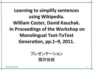 Learning	
  to	
  simplify	
  sentences	
  
using	
  Wikipedia.	
  
William	
  Coster,	
  David	
  Kauchak.	
  	
  
	
  In	
  Proceedings	
  of	
  the	
  Workshop	
  on	
  
Monolingual	
  Text-­‐ToText	
  
GeneraDon,	
  pp.1–9,	
  2011.	
プレゼンテーション	
  
関沢祐樹	
2015/06/09	
 1	
 