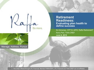 1
Manage. Address. Pursue
Retirement
Readiness:
Evaluating plan health to
define success
Ed Gimenez, CFP ®, AIF®, Raffa Retirement1
Kerry Perl, TIAA-CREF
June 9, 2015
1 - Securities offered through LPL Financial, Member FINRA/SIPC. LPL Financial and TIAA-CREF are not affiliated.
 