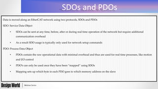 SDOs	
  and	
  PDOs	
  
Data  is  moved  along  an  EtherCAT  network  using  two  protocols,  SDOs  and  PDOs	
SDO:  Service  Data  Object	
•  SDOs  can  be  sent  at  any  time,  before,  after  or  during  real  time  operation  of  the  network  but  require  additional  
communication  overhead	
•  As  a  result  SDO  usage  is  typically  only  used  for  network  setup  commands	
PDO:  Process  Data  Object	
•  PDOs  contain  the  raw  operational  data  with  minimal  overhead  and  thus  are  used  for  real  time  processes,  like  motion  
and  I/O  control	
•  PDO’s  can  only  be  used  once  they  have  been  “mapped”  using  SDOs	
•  Mapping  sets  up  which  byte  in  each  PDO  goes  to  which  memory  address  on  the  slave	
 