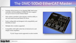 The	
  DMC-­‐500x0	
  EtherCAT	
  Master	
  
•  Includes  all  the  features  of  our  ﬂagship  DMC-­‐‑40x0  series  
controller  with  the  addition  of  EtherCAT  drive  support  
for  up  to  8  axes  in  Cyclic  Position  Mode*  
	
•  Only  motion  controller  in  the  industry  with  the  ability  to  
mix  and  match  local  and  EtherCAT  drives  
	
•  Easily  conﬁgurable  and  designed  with  compatibility  and  
ﬂexibility  in  mind  
	
•  Multiple  drive  vendors  supported  
	
•  Compatible  with  Galil’s  entire  line  of  internal  servo  and  
stepper  motor  ampliﬁers	
	
*Cyclic  Torque  mode  supported  on  select  models	
 