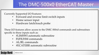 The	
  DMC-­‐500x0	
  EtherCAT	
  Master	
  
Currently  Supported  I/O  Features	
•  Forward  and  reverse  limit  switch  inputs	
•  Home  sensor  input	
•  Hardware  latch/touch  probe	
These  I/O  features  allow  access  to  the  DMC-­‐‑500x0  commands  and  subroutines  
speciﬁc  to  these  inputs  such  as:	
•  #LIMSWI  automatic  subroutine	
•  FI/FE/HM  commands	
•  AL/RL  commands	
•  #ECATERR  automatic  subroutine	
 