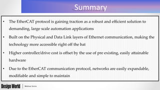 Summary	
  
•  The  EtherCAT  protocol  is  gaining  traction  as  a  robust  and  eﬃcient  solution  to  
demanding,  large  scale  automation  applications	
•  Built  on  the  Physical  and  Data  Link  layers  of  Ethernet  communication,  making  the  
technology  more  accessible  right  oﬀ  the  bat	
•  Higher  controller/drive  cost  is  oﬀset  by  the  use  of  pre  existing,  easily  aXainable  
hardware	
•  Due  to  the  EtherCAT  communication  protocol,  networks  are  easily  expandable,  
modiﬁable  and  simple  to  maintain	
 
