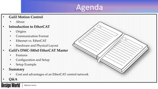 Agenda	
  
•  Galil  Motion  Control	
•  About	
•  Introduction  to  EtherCAT	
•  Origins	
•  Communication  Format	
•  Ethernet  vs.  EtherCAT	
•  Hardware  and  Physical  Layout	
•  Galil’s  DMC-­‐‑500x0  EtherCAT  Master	
•  Features	
•  Conﬁguration  and  Setup	
•  Setup  Example	
•  Summary	
•  Cost  and  advantages  of  an  EtherCAT  control  network	
•  Q&A	
 