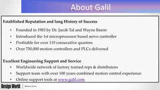 About	
  Galil	
  
Established  Reputation  and  long  History  of  Success	
•  Founded  in  1983  by  Dr.  Jacob  Tal  and  Wayne  Baron	
•  Introduced  the  1st  microprocessor  based  servo  controller	
•  Proﬁtable  for  over  119  consecutive  quarters	
•  Over  750,000  motion  controllers  and  PLCs  delivered	
	
Excellent  Engineering  Support  and  Service	
•  Worldwide  network  of  factory  trained  reps  &  distributors	
•  Support  team  with  over  100  years  combined  motion  control  experience	
•  Online  support  tools  at  www.galil.com	
 