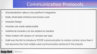 Communica(on	
  Protocols	
  
•  Standardization allows cross platform integration
•  Easily attainable infrastructure lowers costs
•  Modular Design
•  Modules are easily replaceable
•  Additional modules can be added as needed
•  Wide market with dozens of vendors per type
•  Galil was the first to introduce TCP/IP communication to motion control, since then it
has become the most widely used communication protocol in the industry
 