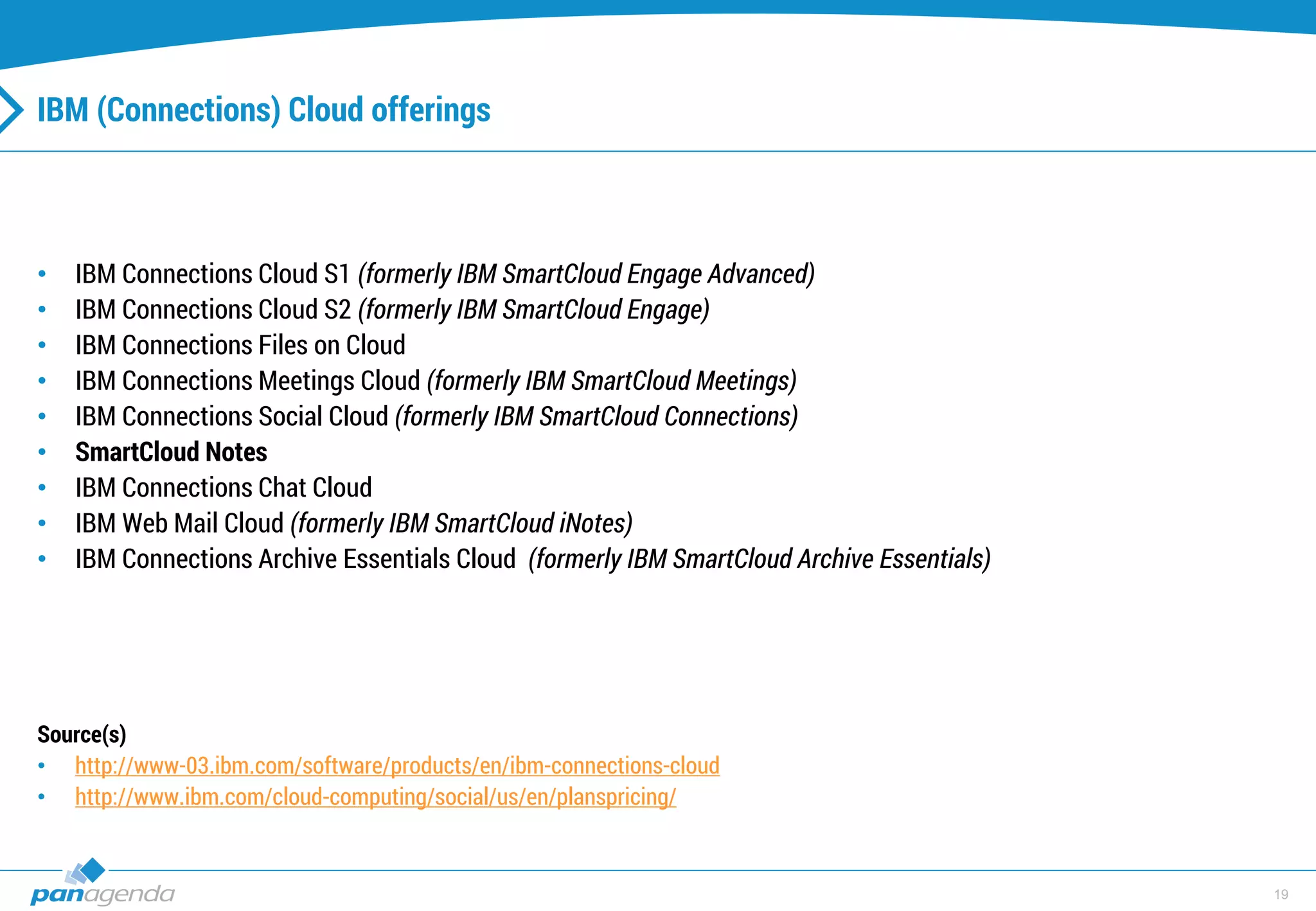 19
IBM (Connections) Cloud offerings
• IBM Connections Cloud S1 (formerly IBM SmartCloud Engage Advanced)
• IBM Connections Cloud S2 (formerly IBM SmartCloud Engage)
• IBM Connections Files on Cloud
• IBM Connections Meetings Cloud (formerly IBM SmartCloud Meetings)
• IBM Connections Social Cloud (formerly IBM SmartCloud Connections)
• SmartCloud Notes
• IBM Connections Chat Cloud
• IBM Web Mail Cloud (formerly IBM SmartCloud iNotes)
• IBM Connections Archive Essentials Cloud (formerly IBM SmartCloud Archive Essentials)
Source(s)
• http://www-03.ibm.com/software/products/en/ibm-connections-cloud
• http://www.ibm.com/cloud-computing/social/us/en/planspricing/
 