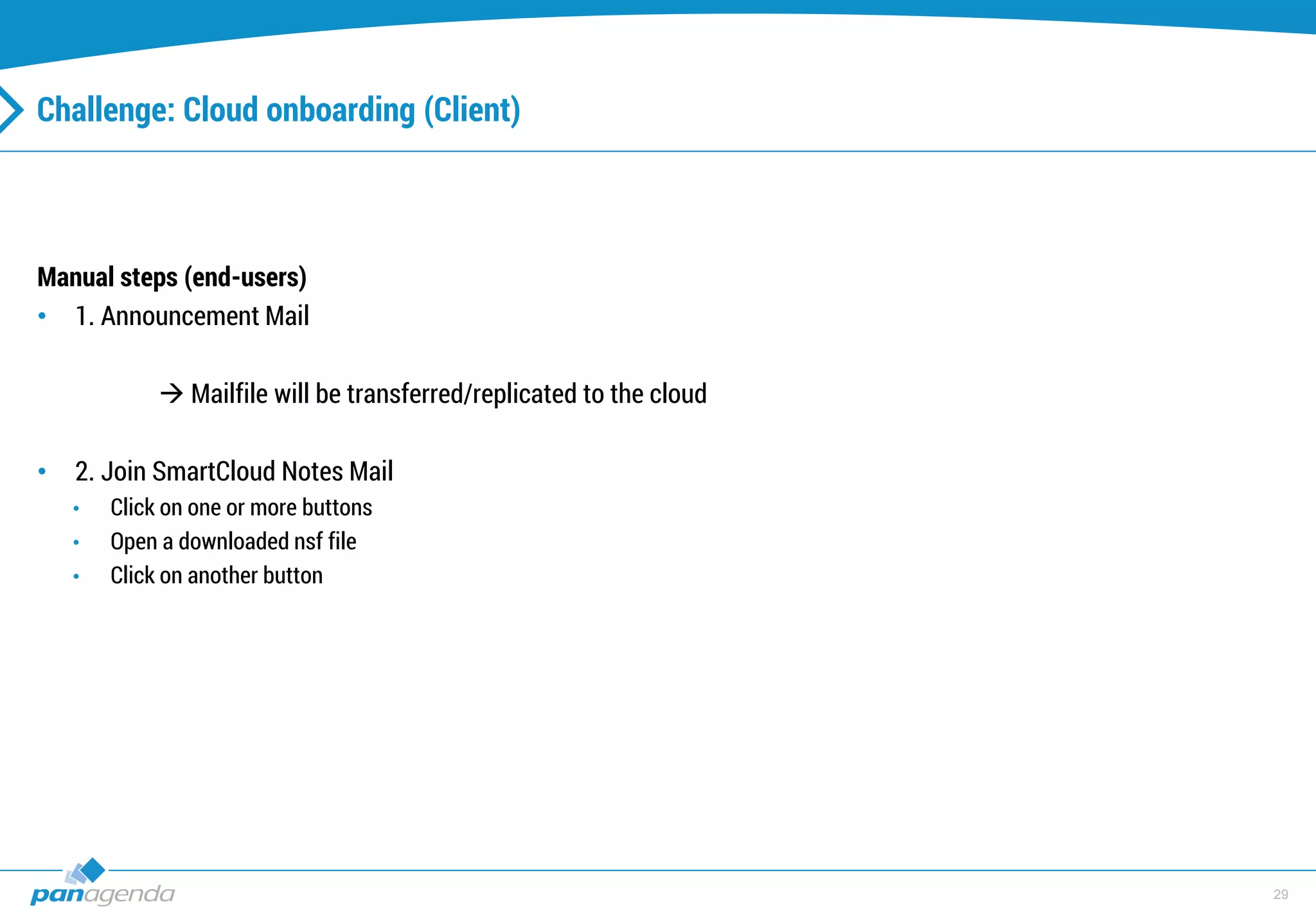29
Challenge: Cloud onboarding (Client)
Manual steps (end-users)
• 1. Announcement Mail
 Mailfile will be transferred/replicated to the cloud
• 2. Join SmartCloud Notes Mail
• Click on one or more buttons
• Open a downloaded nsf file
• Click on another button
 